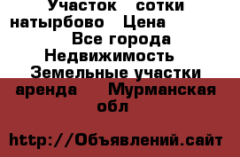 Участок 33сотки натырбово › Цена ­ 50 000 - Все города Недвижимость » Земельные участки аренда   . Мурманская обл.